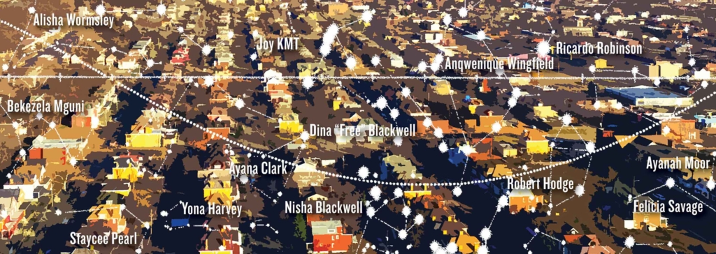 Aerial view of neighborhood streets from above, with rows of homes running off into the distance. Overlaid on this view are constellations of stars with the following names: Dina “Free” Blackwell, Nisha Blackwell, Ayana Clark, Yona Harvey, Robert Hodge, Joy KMT, Ayanah Moor, Bekezela Mguni, Staycee Pearl, Ricardo Robinson, Felicia Savage, Anqwenique Wingfield, and Alisha Wormsley.