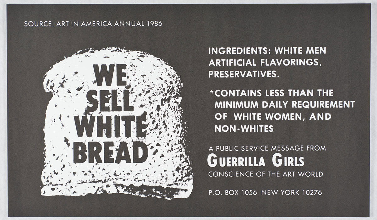 A poster with a black and white image of a slice of bread covered with the words “We sell white bread” on the left; on the right are the words: “Ingredients: white men, artificial flavorings, preservatives. Contains less than the minimum daily requirement of white women, and non-whites. A public service message from Guerrilla Girls, conscience of the art world.”
